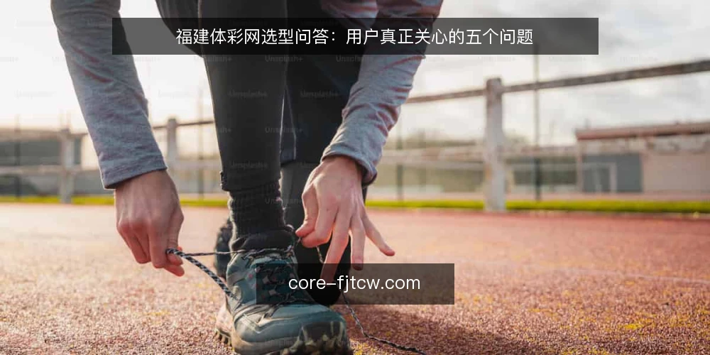 福建体彩网选型问答：用户真正关心的五个问题 — 福建体彩网的核心需求是什么？ 配图